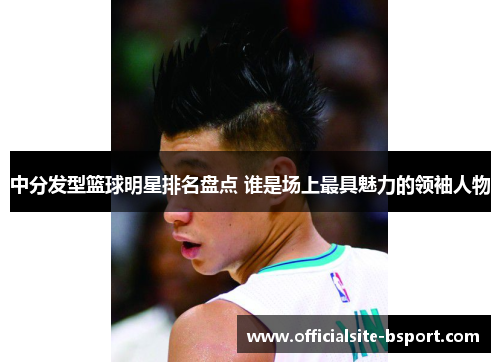 中分发型篮球明星排名盘点 谁是场上最具魅力的领袖人物