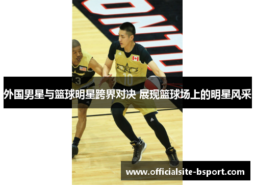 外国男星与篮球明星跨界对决 展现篮球场上的明星风采