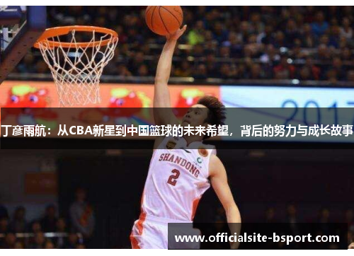 丁彦雨航：从CBA新星到中国篮球的未来希望，背后的努力与成长故事