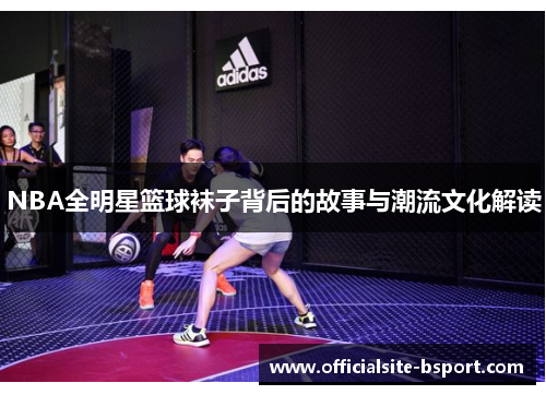NBA全明星篮球袜子背后的故事与潮流文化解读