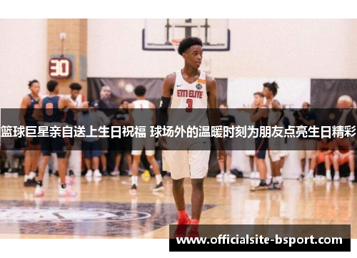 篮球巨星亲自送上生日祝福 球场外的温暖时刻为朋友点亮生日精彩