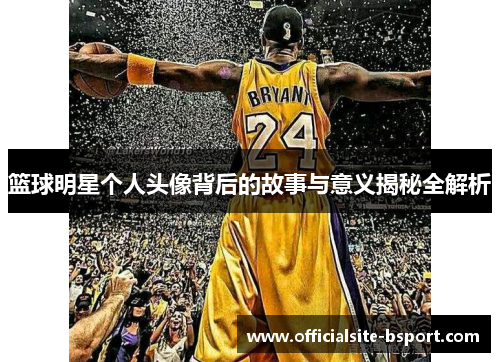 篮球明星个人头像背后的故事与意义揭秘全解析