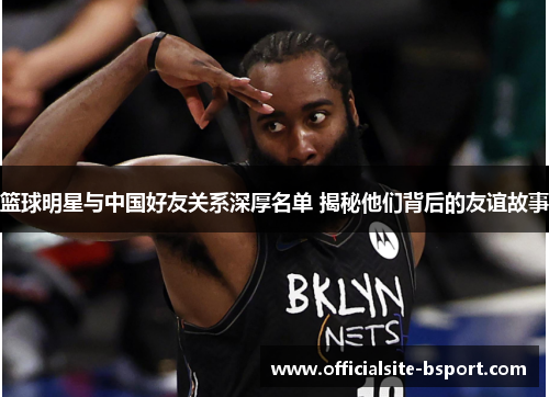 篮球明星与中国好友关系深厚名单 揭秘他们背后的友谊故事