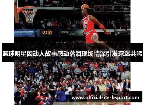篮球明星因动人故事感动落泪现场情深引发球迷共鸣