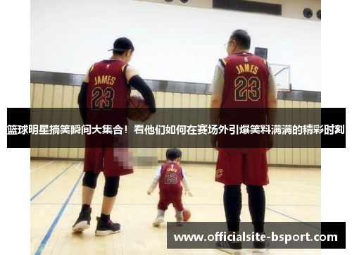 篮球明星搞笑瞬间大集合！看他们如何在赛场外引爆笑料满满的精彩时刻
