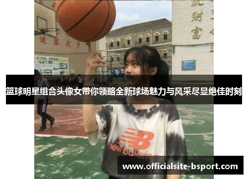 篮球明星组合头像女带你领略全新球场魅力与风采尽显绝佳时刻