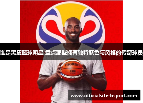 谁是黑皮篮球明星 盘点那些拥有独特肤色与风格的传奇球员