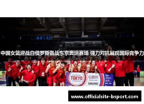中国女篮迎战白俄罗斯备战东京奥运赛场 强力对抗展现国际竞争力