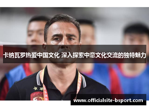 卡纳瓦罗热爱中国文化 深入探索中意文化交流的独特魅力