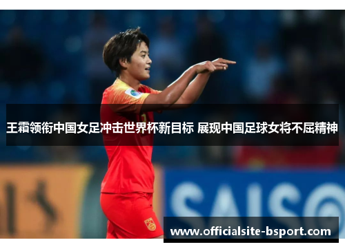 王霜领衔中国女足冲击世界杯新目标 展现中国足球女将不屈精神