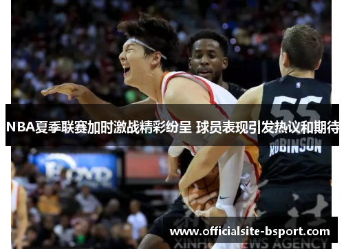 NBA夏季联赛加时激战精彩纷呈 球员表现引发热议和期待