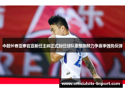 中超长春亚泰官宣新任主帅正式到任球队重整旗鼓力争赛季强势反弹
